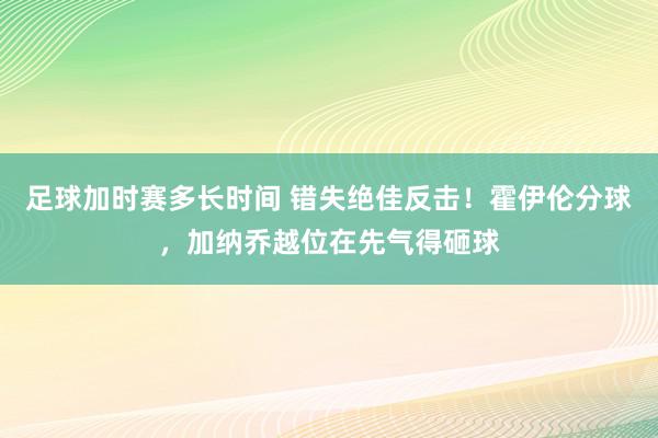 足球加时赛多长时间 错失绝佳反击！霍伊伦分球，加纳乔越位在先气得砸球