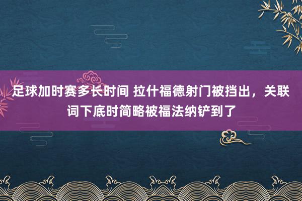 足球加时赛多长时间 拉什福德射门被挡出，关联词下底时简略被福法纳铲到了