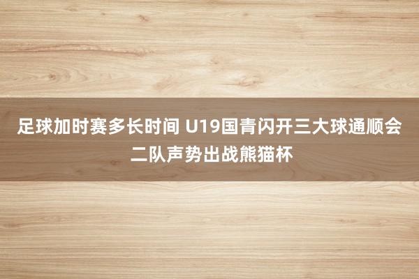 足球加时赛多长时间 U19国青闪开三大球通顺会 二队声势出战熊猫杯