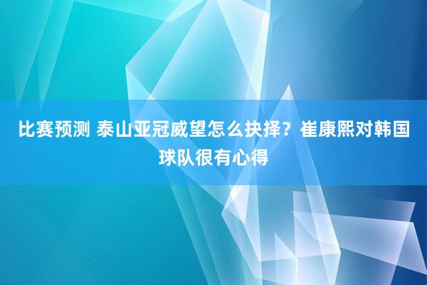 比赛预测 泰山亚冠威望怎么抉择？崔康熙对韩国球队很有心得