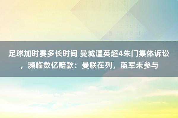 足球加时赛多长时间 曼城遭英超4朱门集体诉讼，濒临数亿赔款：曼联在列，蓝军未参与