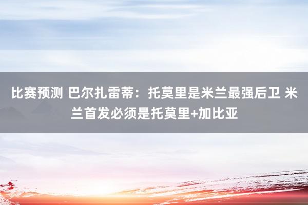 比赛预测 巴尔扎雷蒂：托莫里是米兰最强后卫 米兰首发必须是托莫里+加比亚