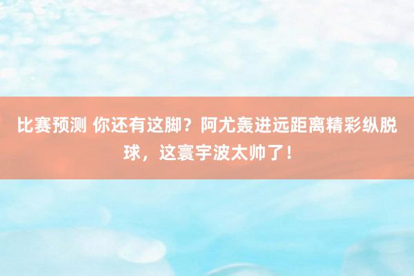 比赛预测 你还有这脚？阿尤轰进远距离精彩纵脱球，这寰宇波太帅了！