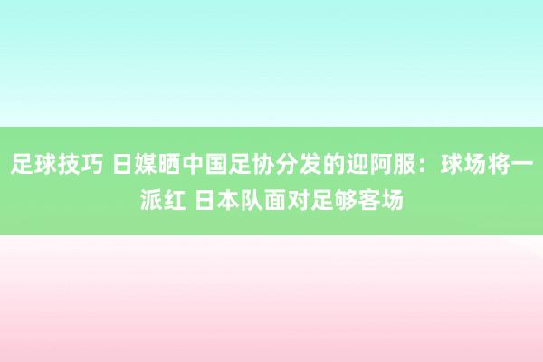 足球技巧 日媒晒中国足协分发的迎阿服：球场将一派红 日本队面对足够客场