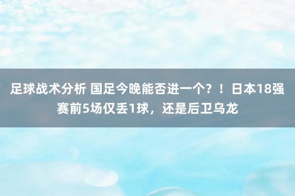 足球战术分析 国足今晚能否进一个？！日本18强赛前5场仅丢1球，还是后卫乌龙