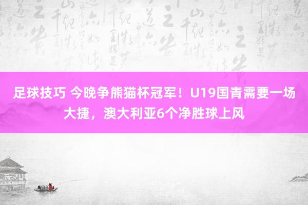 足球技巧 今晚争熊猫杯冠军！U19国青需要一场大捷，澳大利亚6个净胜球上风