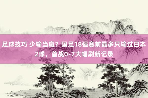 足球技巧 少输当赢？国足18强赛前最多只输过日本2球，首战0-7大幅刷新记录