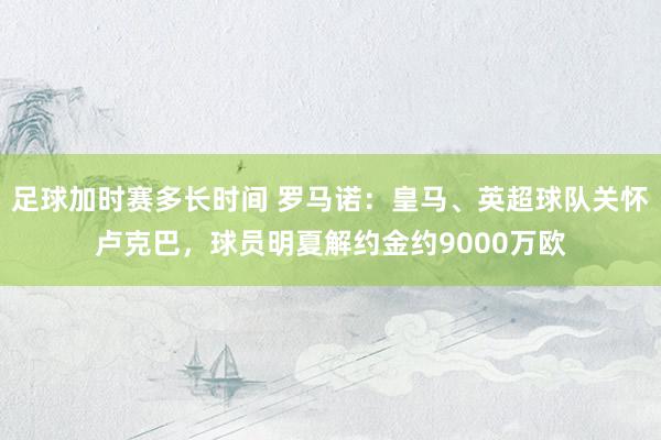 足球加时赛多长时间 罗马诺：皇马、英超球队关怀卢克巴，球员明夏解约金约9000万欧