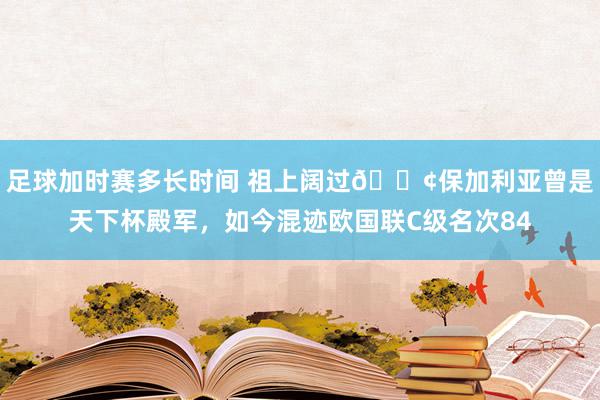 足球加时赛多长时间 祖上阔过😢保加利亚曾是天下杯殿军，如今混迹欧国联C级名次84