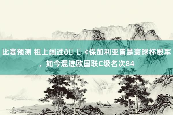 比赛预测 祖上阔过😢保加利亚曾是寰球杯殿军，如今混迹欧国联C级名次84