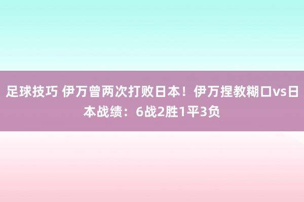 足球技巧 伊万曾两次打败日本！伊万捏教糊口vs日本战绩：6战2胜1平3负