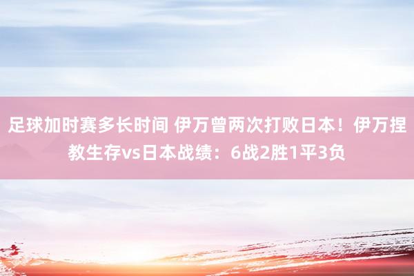 足球加时赛多长时间 伊万曾两次打败日本！伊万捏教生存vs日本战绩：6战2胜1平3负