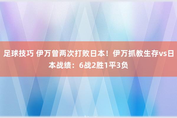 足球技巧 伊万曾两次打败日本！伊万抓教生存vs日本战绩：6战2胜1平3负