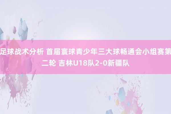 足球战术分析 首届寰球青少年三大球畅通会小组赛第二轮 吉林U18队2-0新疆队