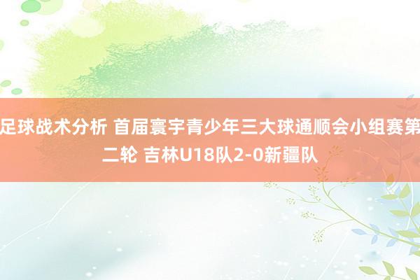 足球战术分析 首届寰宇青少年三大球通顺会小组赛第二轮 吉林U18队2-0新疆队