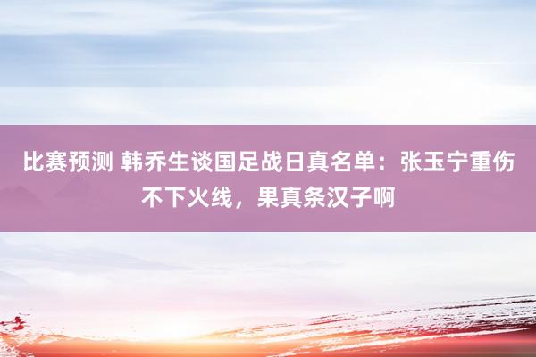 比赛预测 韩乔生谈国足战日真名单：张玉宁重伤不下火线，果真条汉子啊