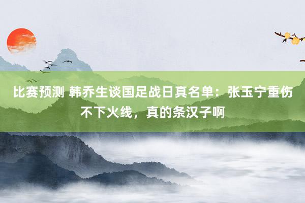 比赛预测 韩乔生谈国足战日真名单：张玉宁重伤不下火线，真的条汉子啊