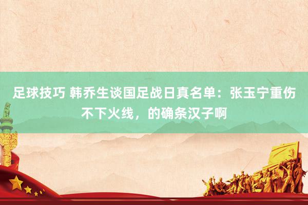 足球技巧 韩乔生谈国足战日真名单：张玉宁重伤不下火线，的确条汉子啊