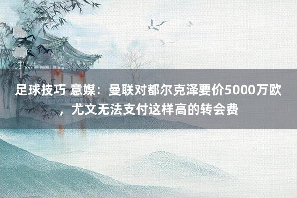 足球技巧 意媒：曼联对都尔克泽要价5000万欧，尤文无法支付这样高的转会费