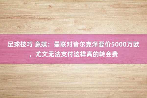 足球技巧 意媒：曼联对皆尔克泽要价5000万欧，尤文无法支付这样高的转会费