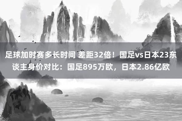 足球加时赛多长时间 差距32倍！国足vs日本23东谈主身价对比：国足895万欧，日本2.86亿欧