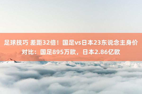 足球技巧 差距32倍！国足vs日本23东说念主身价对比：国足895万欧，日本2.86亿欧