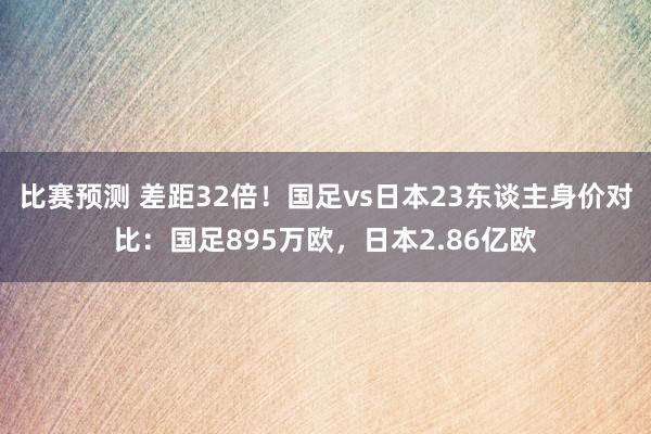 比赛预测 差距32倍！国足vs日本23东谈主身价对比：国足895万欧，日本2.86亿欧