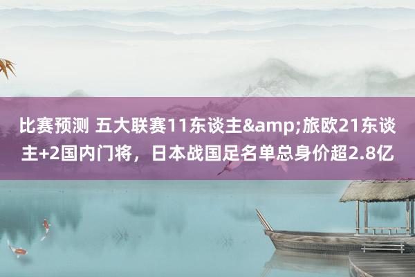 比赛预测 五大联赛11东谈主&旅欧21东谈主+2国内门将，日本战国足名单总身价超2.8亿