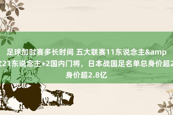 足球加时赛多长时间 五大联赛11东说念主&旅欧21东说念主+2国内门将，日本战国足名单总身价超2.8亿