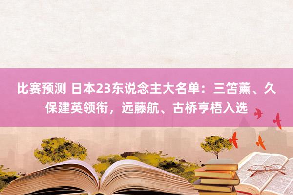 比赛预测 日本23东说念主大名单：三笘薰、久保建英领衔，远藤航、古桥亨梧入选