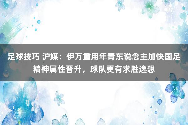 足球技巧 沪媒：伊万重用年青东说念主加快国足精神属性晋升，球队更有求胜逸想