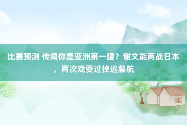 比赛预测 传闻你是亚洲第一腰？谢文能两战日本，两次戏耍过掉远藤航