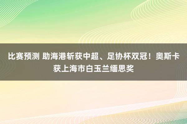 比赛预测 助海港斩获中超、足协杯双冠！奥斯卡获上海市白玉兰缅思奖