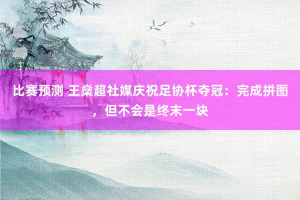 比赛预测 王燊超社媒庆祝足协杯夺冠：完成拼图，但不会是终末一块