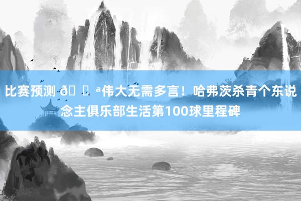 比赛预测 💪伟大无需多言！哈弗茨杀青个东说念主俱乐部生活第100球里程碑