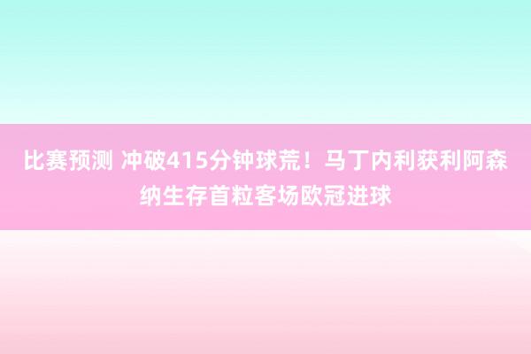 比赛预测 冲破415分钟球荒！马丁内利获利阿森纳生存首粒客场欧冠进球