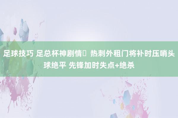 足球技巧 足总杯神剧情❗热刺外租门将补时压哨头球绝平 先锋加时失点+绝杀