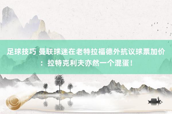 足球技巧 曼联球迷在老特拉福德外抗议球票加价：拉特克利夫亦然一个混蛋！