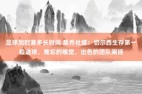 足球加时赛多长时间 桑乔社媒：切尔西生存第一粒进球，难忘的嗅觉，出色的团队阐扬