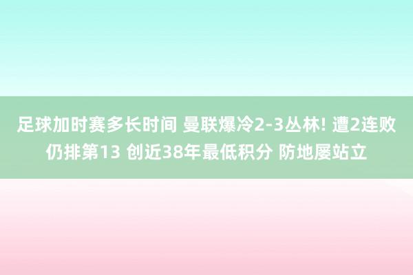 足球加时赛多长时间 曼联爆冷2-3丛林! 遭2连败仍排第13 创近38年最低积分 防地屡站立