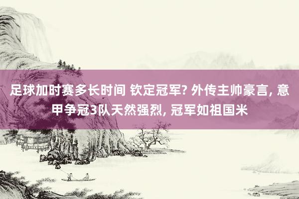 足球加时赛多长时间 钦定冠军? 外传主帅豪言, 意甲争冠3队天然强烈, 冠军如祖国米