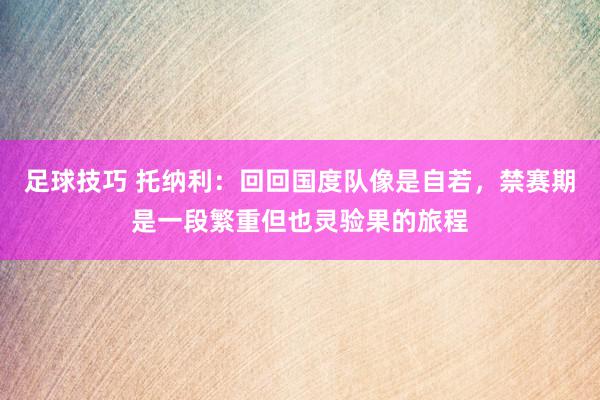 足球技巧 托纳利：回回国度队像是自若，禁赛期是一段繁重但也灵验果的旅程