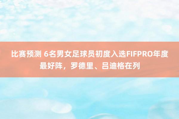 比赛预测 6名男女足球员初度入选FIFPRO年度最好阵，罗德里、吕迪格在列