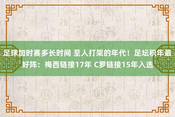 足球加时赛多长时间 至人打架的年代！足坛积年最好阵：梅西链接17年 C罗链接15年入选