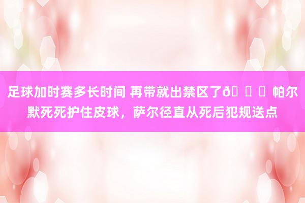 足球加时赛多长时间 再带就出禁区了😂帕尔默死死护住皮球，萨尔径直从死后犯规送点