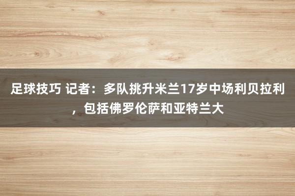 足球技巧 记者：多队挑升米兰17岁中场利贝拉利，包括佛罗伦萨和亚特兰大