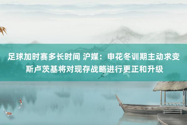 足球加时赛多长时间 沪媒：申花冬训期主动求变 斯卢茨基将对现存战略进行更正和升级