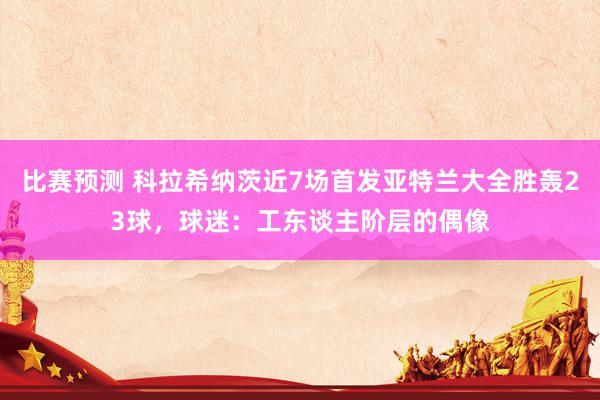 比赛预测 科拉希纳茨近7场首发亚特兰大全胜轰23球，球迷：工东谈主阶层的偶像