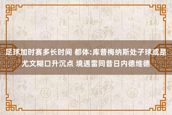 足球加时赛多长时间 都体:库普梅纳斯处子球或是尤文糊口升沉点 境遇雷同昔日内德维德