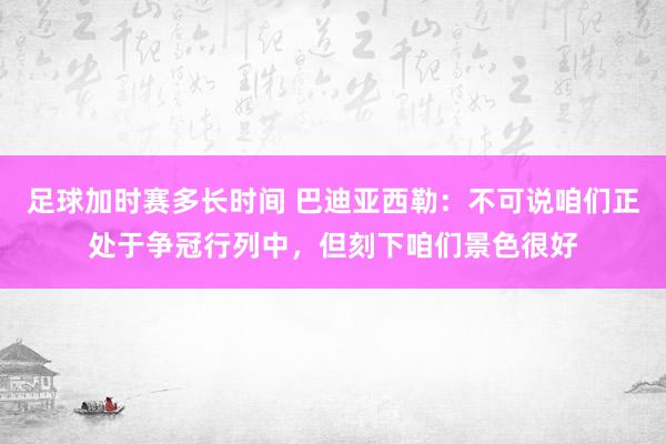 足球加时赛多长时间 巴迪亚西勒：不可说咱们正处于争冠行列中，但刻下咱们景色很好